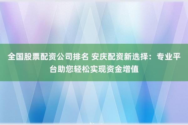 全国股票配资公司排名 安庆配资新选择：专业平台助您轻松实现资金增值