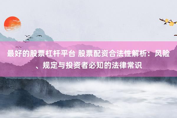 最好的股票杠杆平台 股票配资合法性解析：风险、规定与投资者必知的法律常识