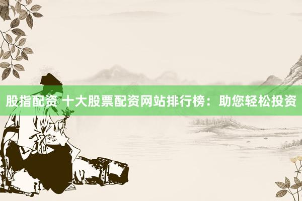 股指配资 十大股票配资网站排行榜：助您轻松投资