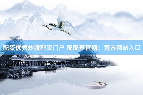 配资优秀炒股配资门户 配配查官网：官方网站入口