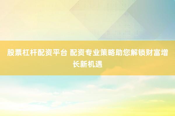 股票杠杆配资平台 配资专业策略助您解锁财富增长新机遇
