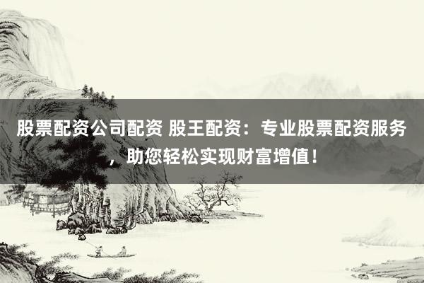 股票配资公司配资 股王配资:专业股票配资服务,助您轻松实现财富增值!