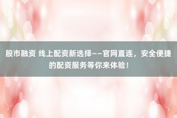 股市融资 线上配资新选择——官网直连，安全便捷的配资服务等你来体验！