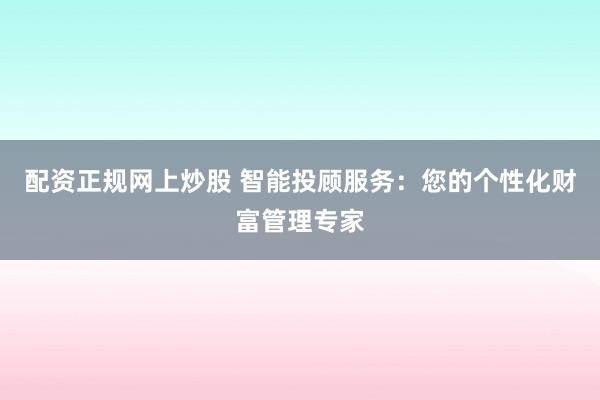 配资正规网上炒股 智能投顾服务：您的个性化财富管理专家