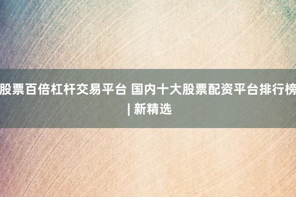 股票百倍杠杆交易平台 国内十大股票配资平台排行榜 | 新精选