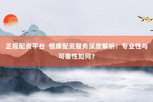 正规配资平台  恒康配资服务深度解析：专业性与可靠性如何？