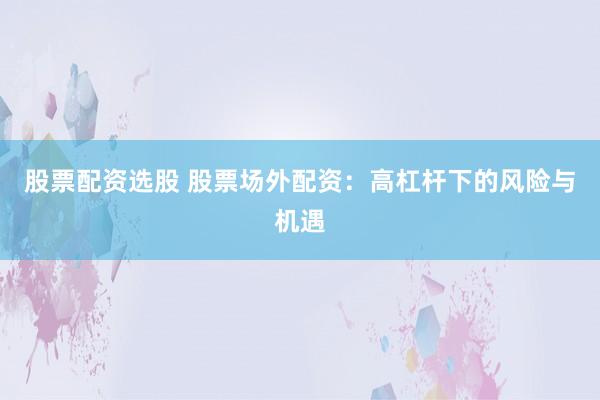 股票配资选股 股票场外配资:高杠杆下的风险与机遇
