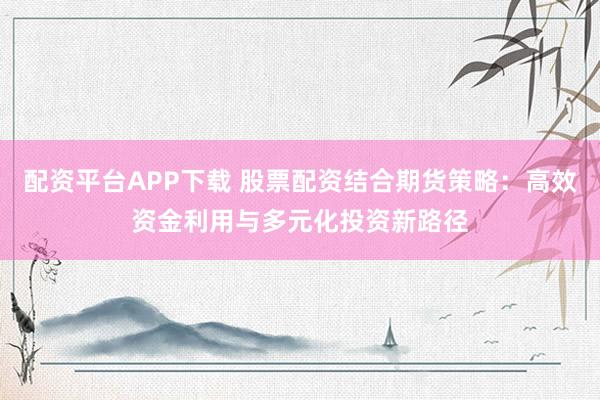 配资平台APP下载 股票配资结合期货策略：高效资金利用与多元化投资新路径