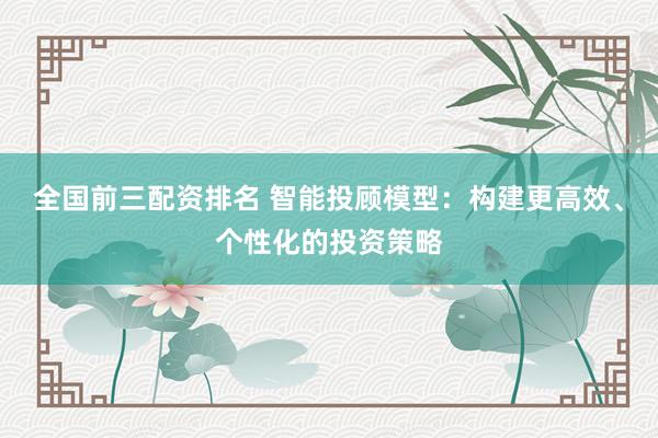 全国前三配资排名 智能投顾模型：构建更高效、个性化的投资策略