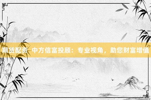 期货配资  中方信富投顾：专业视角，助您财富增值