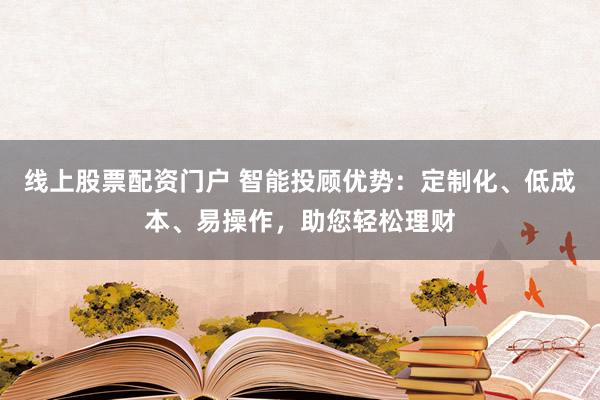 线上股票配资门户 智能投顾优势：定制化、低成本、易操作，助您轻松理财