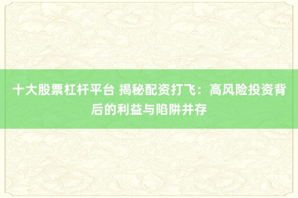 十大股票杠杆平台 揭秘配资打飞：高风险投资背后的利益与陷阱并存