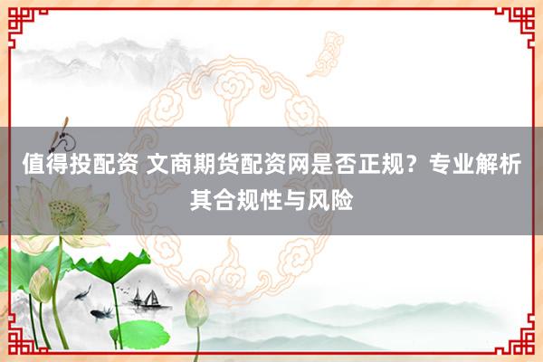 值得投配资 文商期货配资网是否正规?专业解析其合规性与风险
