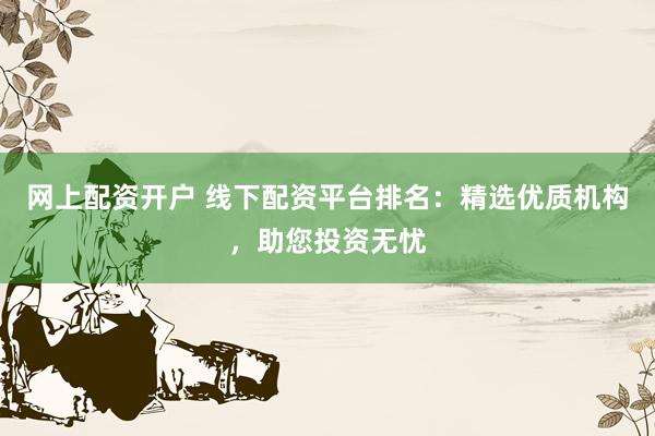 网上配资开户 线下配资平台排名：精选优质机构，助您投资无忧