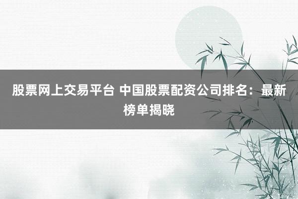 股票网上交易平台 中国股票配资公司排名：最新榜单揭晓