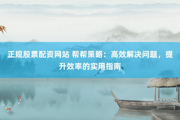正规股票配资网站 帮帮策略：高效解决问题，提升效率的实用指南