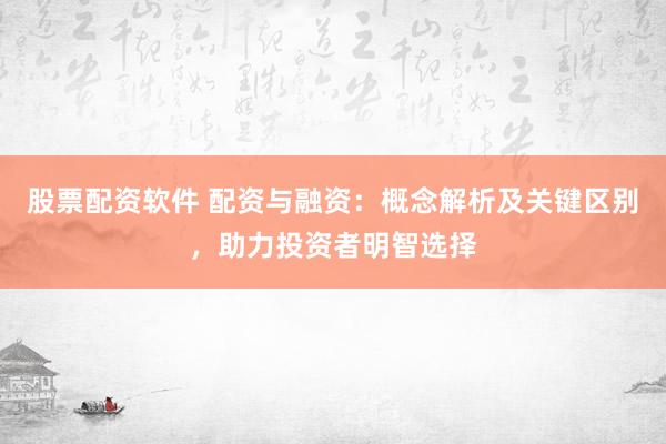 股票配资软件 配资与融资：概念解析及关键区别，助力投资者明智选择