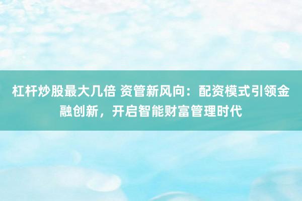 杠杆炒股最大几倍 资管新风向：配资模式引领金融创新，开启智能财富管理时代