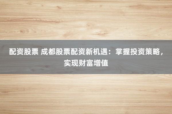配资股票 成都股票配资新机遇：掌握投资策略，实现财富增值