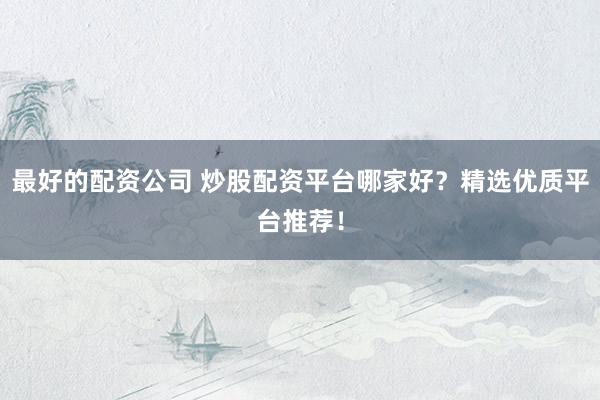 最好的配资公司 炒股配资平台哪家好？精选优质平台推荐！