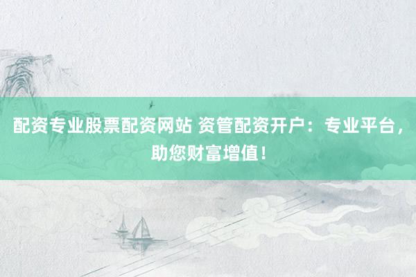 配资专业股票配资网站 资管配资开户：专业平台，助您财富增值！