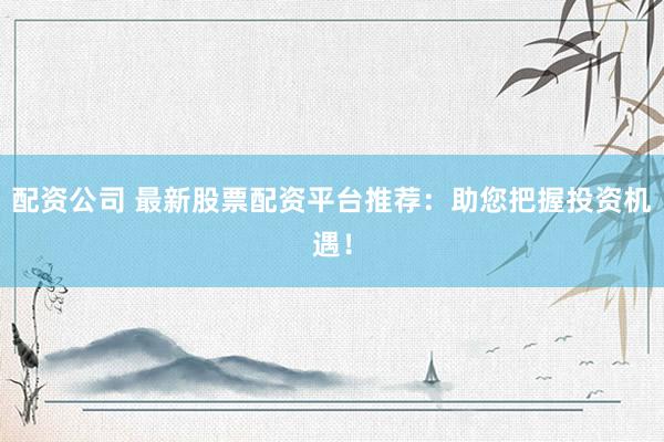配资公司 最新股票配资平台推荐：助您把握投资机遇！