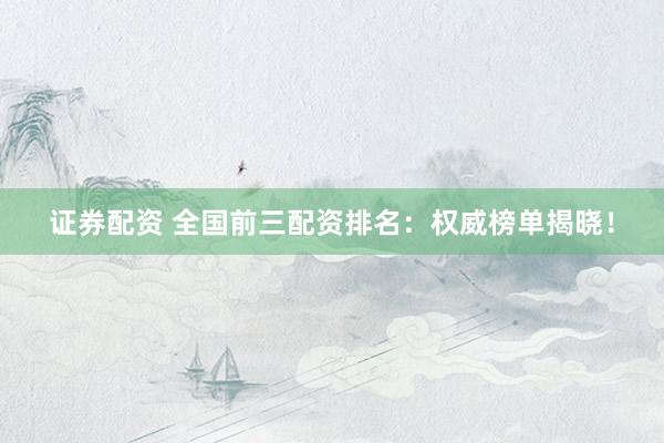 证券配资 全国前三配资排名：权威榜单揭晓！