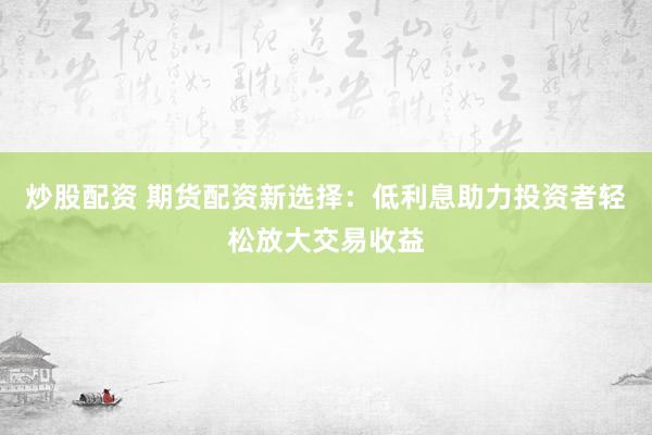 炒股配资 期货配资新选择：低利息助力投资者轻松放大交易收益