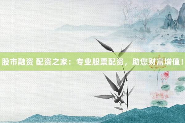 股市融资 配资之家：专业股票配资，助您财富增值！