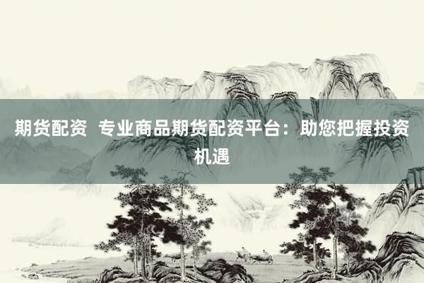 期货配资  专业商品期货配资平台：助您把握投资机遇