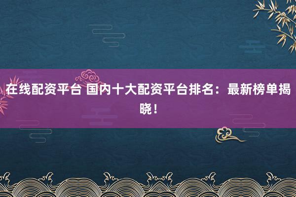 在线配资平台 国内十大配资平台排名：最新榜单揭晓！