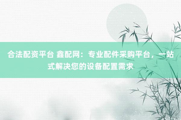 合法配资平台 鑫配网：专业配件采购平台，一站式解决您的设备配置需求