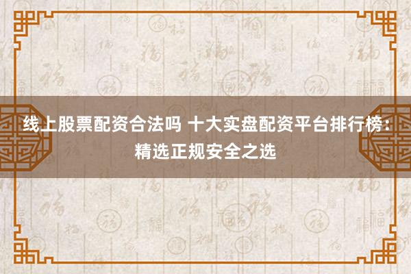 线上股票配资合法吗 十大实盘配资平台排行榜：精选正规安全之选
