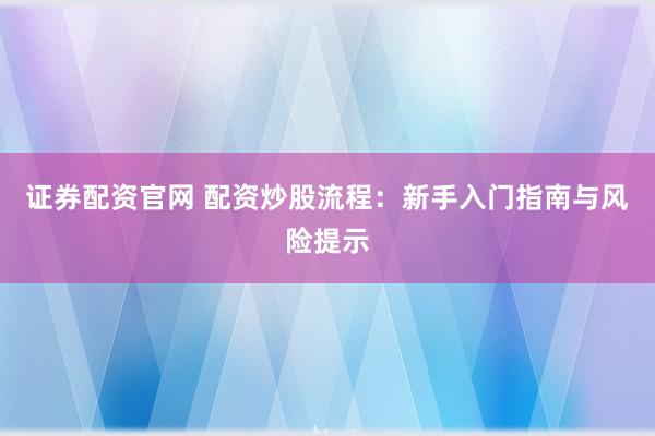 证券配资官网 配资炒股流程：新手入门指南与风险提示