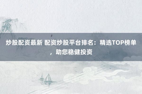 炒股配资最新 配资炒股平台排名：精选TOP榜单，助您稳健投资
