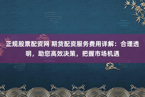 正规股票配资网 期货配资服务费用详解:合理透明,助您高效决策,把握市场机遇
