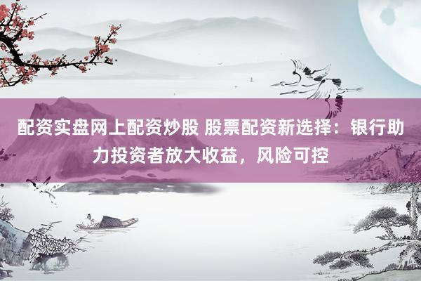 配资实盘网上配资炒股 股票配资新选择:银行助力投资者放大收益,风险可控