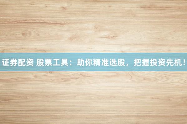 证券配资 股票工具：助你精准选股，把握投资先机！