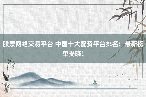 股票网络交易平台 中国十大配资平台排名：最新榜单揭晓！