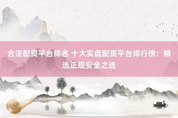 合法配资平台排名 十大实盘配资平台排行榜：精选正规安全之选