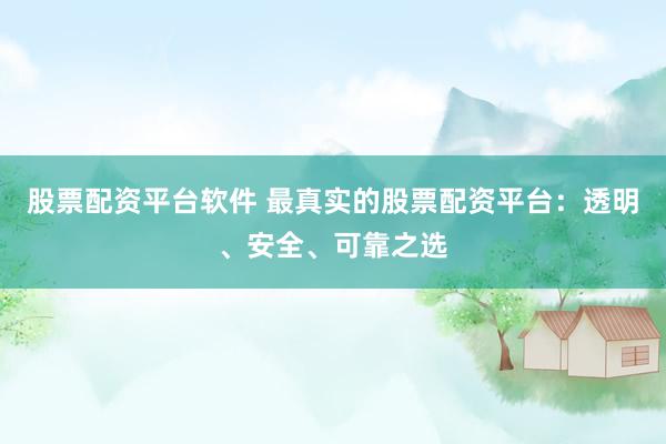 股票配资平台软件 最真实的股票配资平台：透明、安全、可靠之选