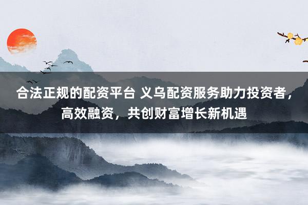 合法正规的配资平台 义乌配资服务助力投资者，高效融资，共创财富增长新机遇