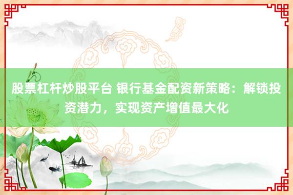股票杠杆炒股平台 银行基金配资新策略：解锁投资潜力，实现资产增值最大化