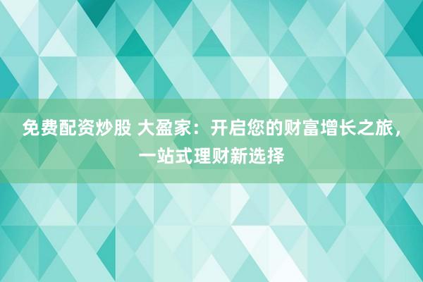 免费配资炒股 大盈家：开启您的财富增长之旅，一站式理财新选择