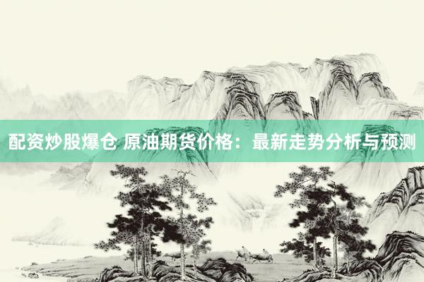 配资炒股爆仓 原油期货价格：最新走势分析与预测