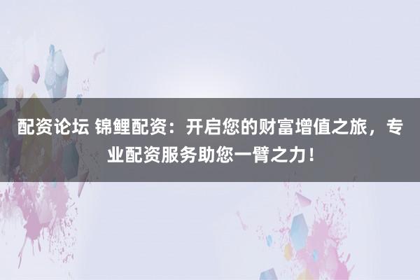 配资论坛 锦鲤配资：开启您的财富增值之旅，专业配资服务助您一臂之力！