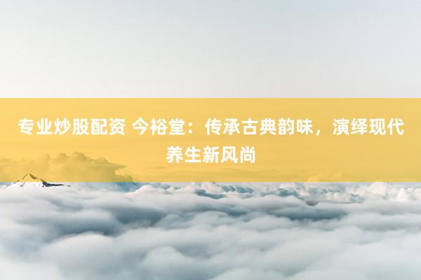 专业炒股配资 今裕堂：传承古典韵味，演绎现代养生新风尚
