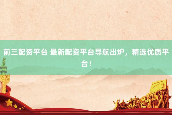 前三配资平台 最新配资平台导航出炉，精选优质平台！