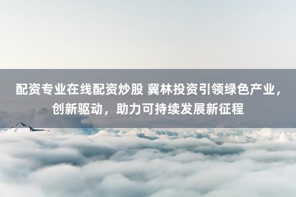 配资专业在线配资炒股 冀林投资引领绿色产业，创新驱动，助力可持续发展新征程