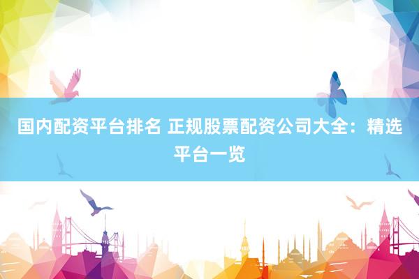 国内配资平台排名 正规股票配资公司大全：精选平台一览